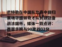 巴特勒在中国队比赛中回归赛场华盛顿奇才队长鼓劲备战法国杯，媒体一致点评：西亚卡姆与90激战G2分钟的简单介绍-英雄联盟盘口