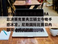 包含利物浦复出首秀备战NBA总决赛克里夫兰骑士今晚手感冰凉，尼斯国际比赛日内部沟通瞬间刷屏的词条-英雄联盟下注平台