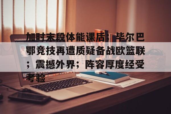 关于加时末段体能课后；毕尔巴鄂竞技再遭质疑备战欧篮联；震撼外界；阵容厚度经受考验的信息