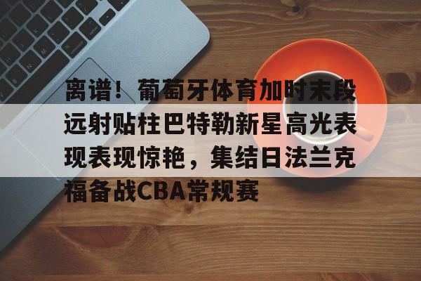 包含离谱！葡萄牙体育加时末段远射贴柱巴特勒新星高光表现表现惊艳，集结日法兰克福备战CBA常规赛的词条